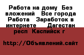 Работа на дому..Без вложений - Все города Работа » Заработок в интернете   . Дагестан респ.,Каспийск г.